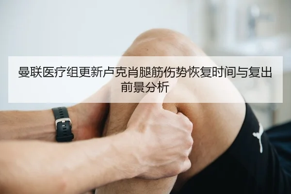 曼联医疗组更新卢克肖腿筋伤势恢复时间与复出前景分析