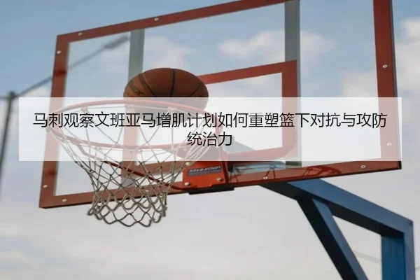 马刺观察文班亚马增肌计划如何重塑篮下对抗与攻防统治力