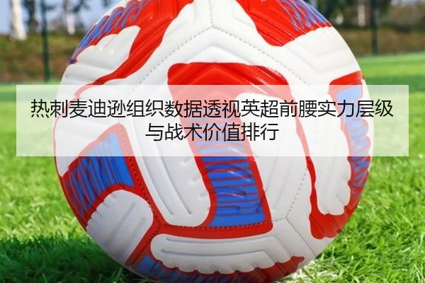 热刺麦迪逊组织数据透视英超前腰实力层级与战术价值排行