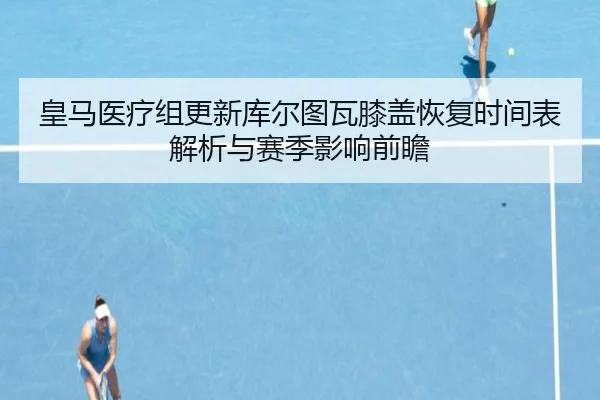 皇马医疗组更新库尔图瓦膝盖恢复时间表解析与赛季影响前瞻