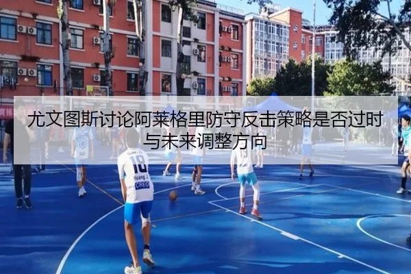 尤文图斯讨论阿莱格里防守反击策略是否过时与未来调整方向