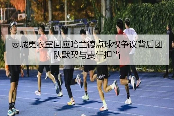 曼城更衣室回应哈兰德点球权争议背后团队默契与责任担当