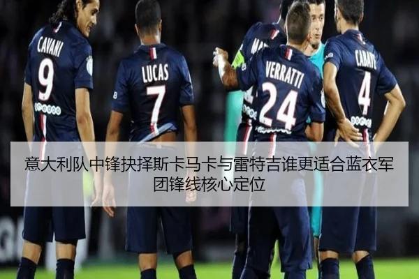 意大利队中锋抉择斯卡马卡与雷特吉谁更适合蓝衣军团锋线核心定位