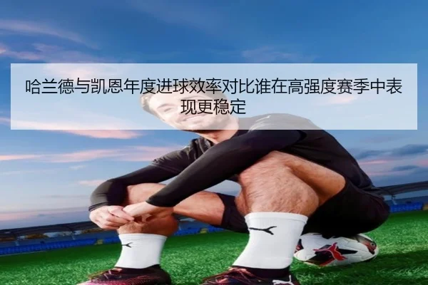 哈兰德与凯恩年度进球效率对比谁在高强度赛季中表现更稳定